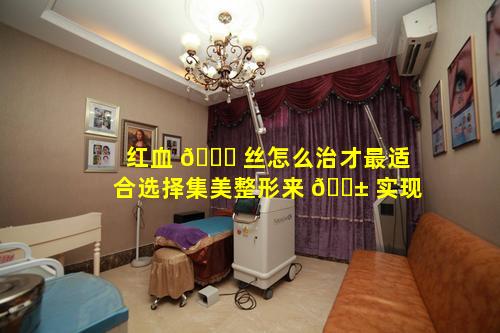 红血 🐅 丝怎么治才最适合选择集美整形来 🐱 实现
